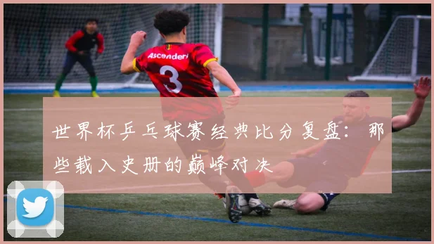 世界杯乒乓球赛经典比分复盘:那些载入史册的巅峰对决