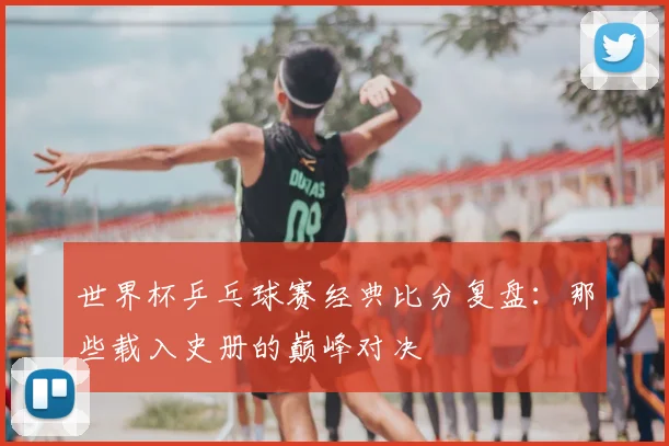 世界杯乒乓球赛经典比分复盘：那些载入史册的巅峰对决