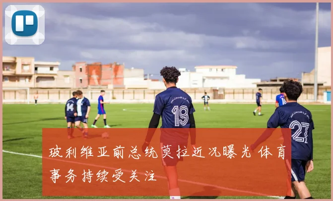 玻利维亚前总统莫拉近况曝光 体育事务持续受关注