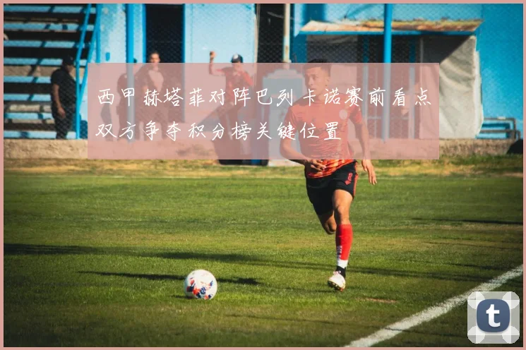 西甲赫塔菲对阵巴列卡诺赛前看点双方争夺积分榜关键位置