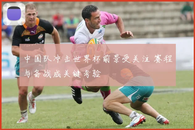 中国队冲击世界杯前景受关注 赛程与备战成关键考验