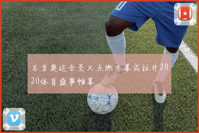 东京奥运会圣火点燃开幕式拉开2020体育盛事帷幕