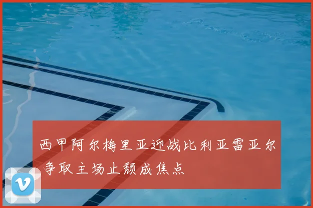 西甲阿尔梅里亚迎战比利亚雷亚尔 争取主场止颓成焦点