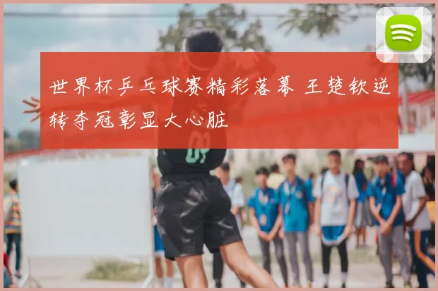 世界杯乒乓球赛精彩落幕 王楚钦逆转夺冠彰显大心脏