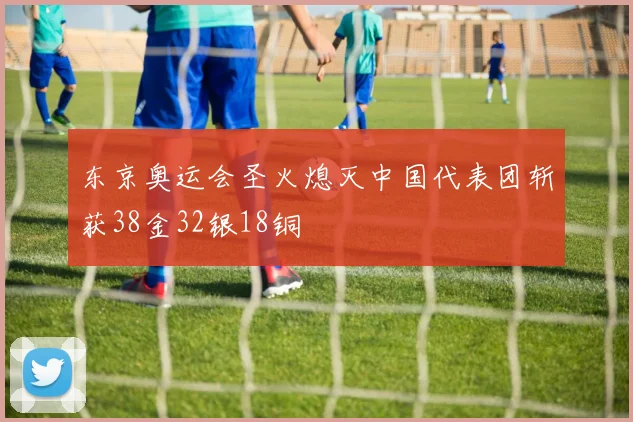 东京奥运会圣火熄灭中国代表团斩获38金32银18铜