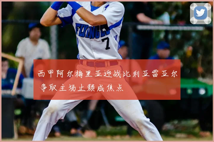 西甲阿尔梅里亚迎战比利亚雷亚尔 争取主场止颓成焦点