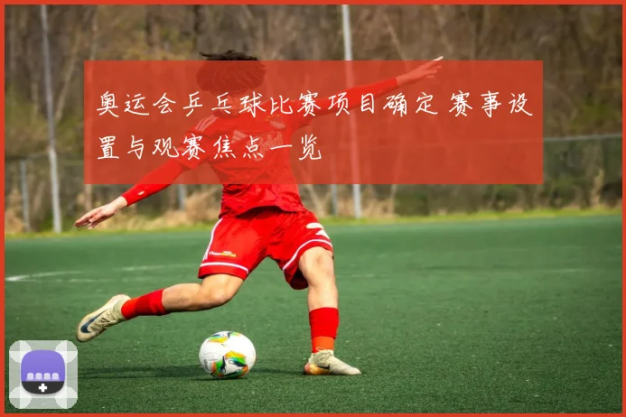 奥运会乒乓球比赛项目确定 赛事设置与观赛焦点一览
