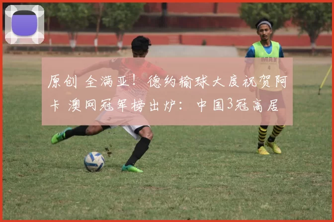 原创 全满亚！德约输球大度祝贺阿卡 澳网冠军榜出炉：中国3冠高居第一