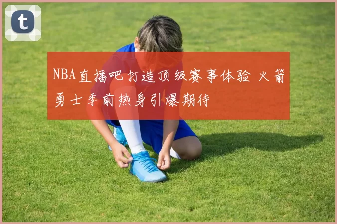 NBA直播吧打造顶级赛事体验 火箭勇士季前热身引爆期待