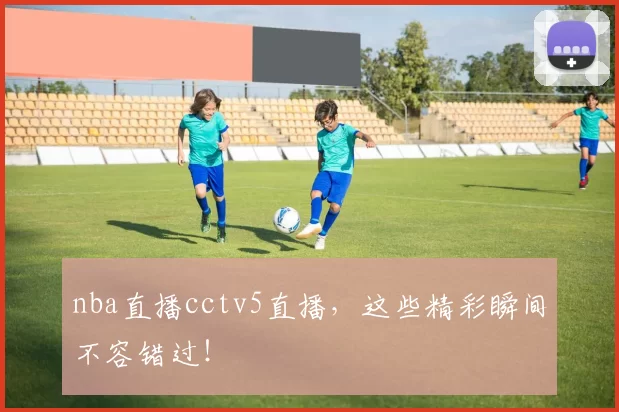 nba直播cctv5直播，这些精彩瞬间不容错过！