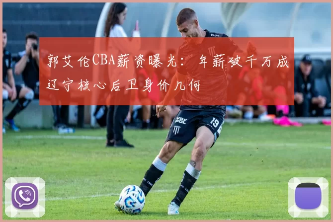 郭艾伦CBA薪资曝光:年薪破千万成辽宁核心后卫身价几何