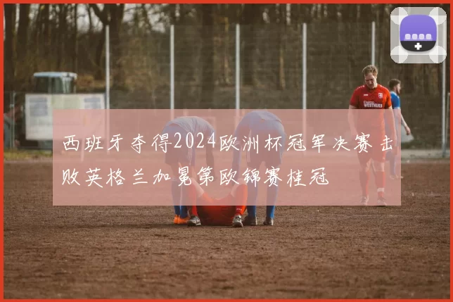 西班牙夺得2024欧洲杯冠军决赛击败英格兰加冕第欧锦赛桂冠