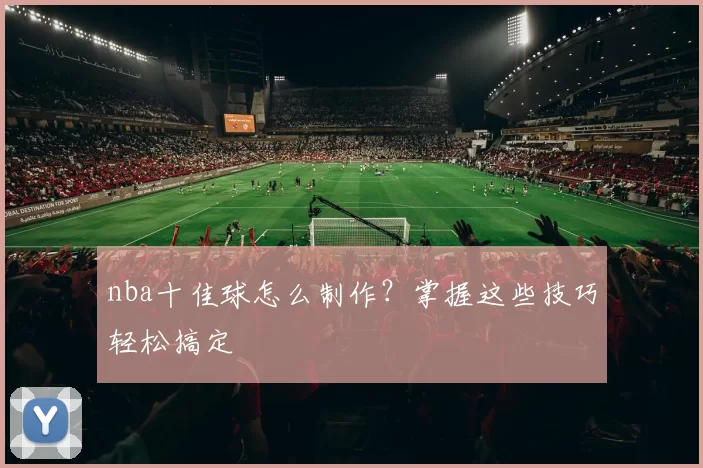 nba十佳球怎么制作？掌握这些技巧轻松搞定