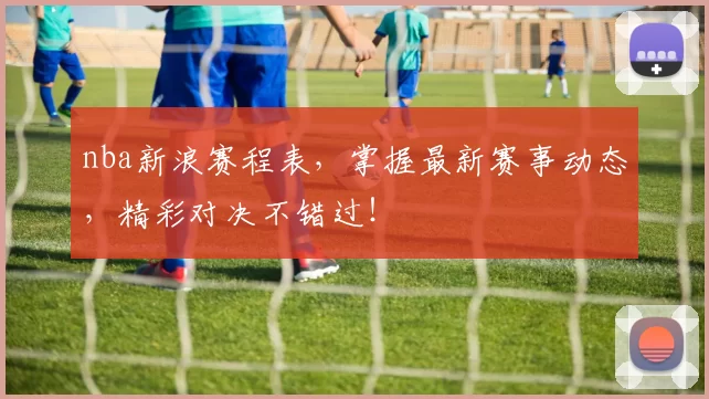 nba新浪赛程表,掌握最新赛事动态,精彩对决不错过!
