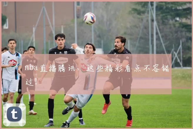 nba直播腾讯，这些精彩看点不容错过！