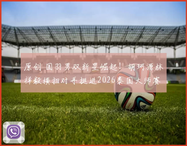 原创 国羽男双新星崛起！胡珂源林祥毅横扫对手挺进2026泰国大师赛四强