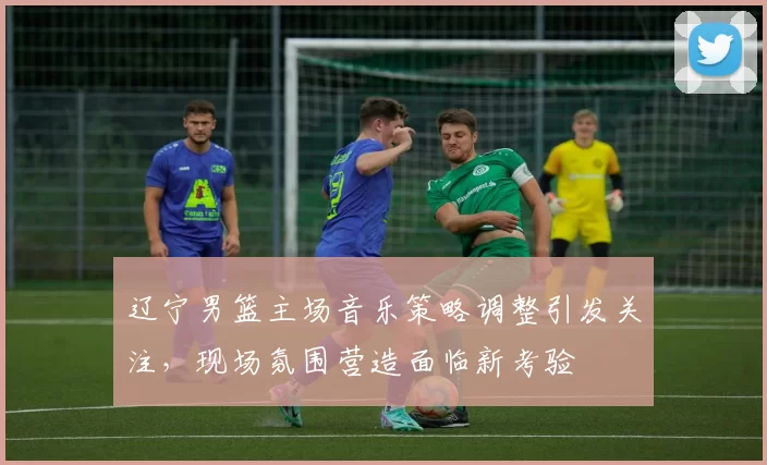 辽宁男篮主场音乐策略调整引发关注，现场氛围营造面临新考验