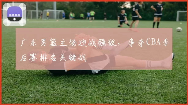 广东男篮主场迎战强敌，争夺CBA季后赛排名关键战