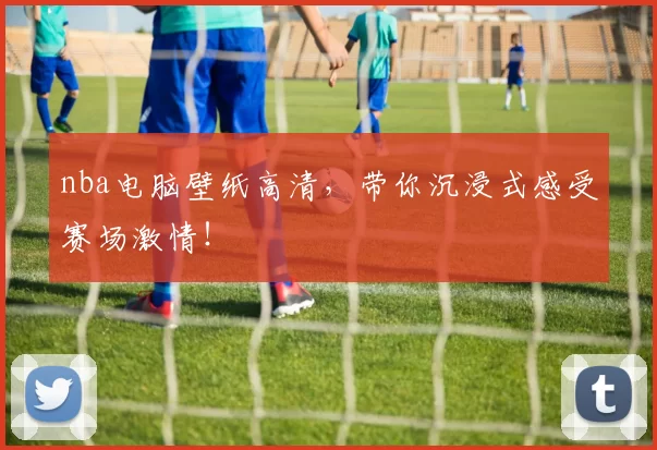 nba电脑壁纸高清，带你沉浸式感受赛场激情！