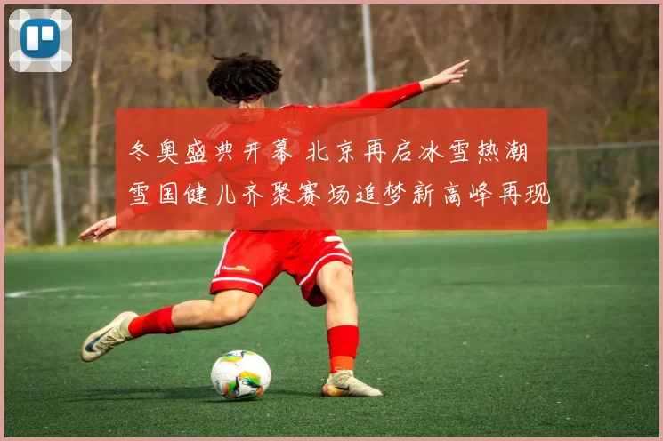 冬奥盛典开幕 北京再启冰雪热潮 雪国健儿齐聚赛场追梦新高峰再现辉