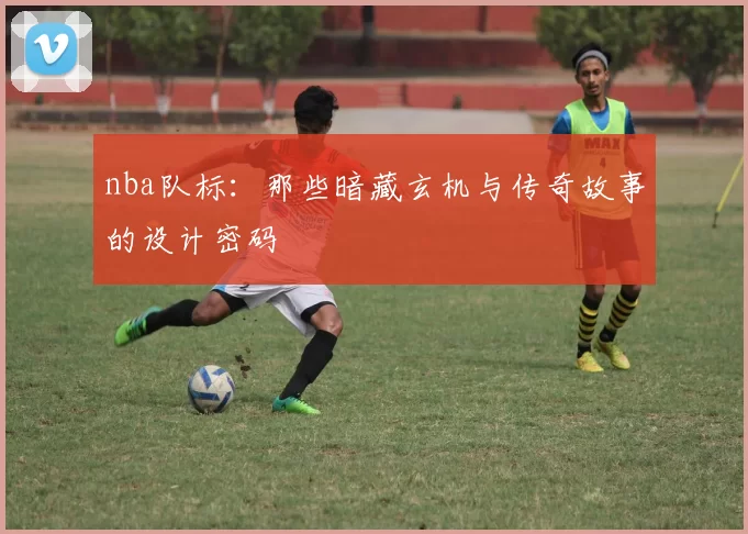 nba队标：那些暗藏玄机与传奇故事的设计密码