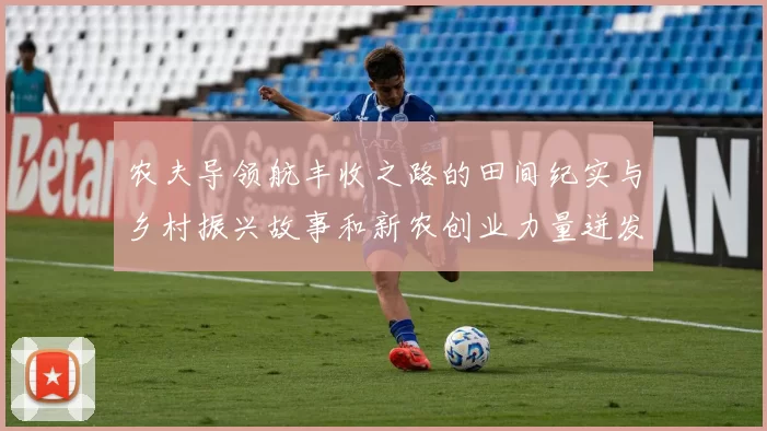 农夫导领航丰收之路的田间纪实与乡村振兴故事和新农创业力量迸发耀