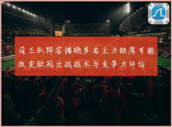 荷兰队阵容揭晓多名主力缺席可能改变欧冠出战战术与竞争力评估