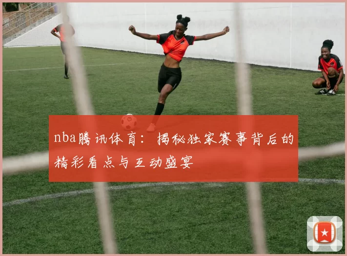 nba腾讯体育:揭秘独家赛事背后的精彩看点与互动盛宴