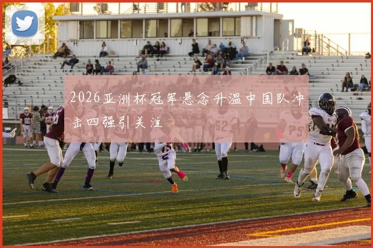 2026亚洲杯冠军悬念升温中国队冲击四强引关注