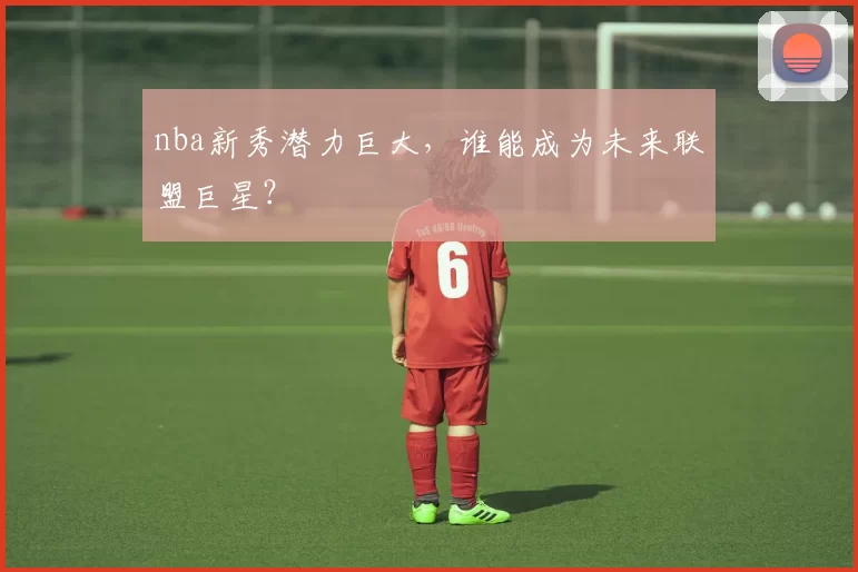 nba新秀潜力巨大，谁能成为未来联盟巨星？