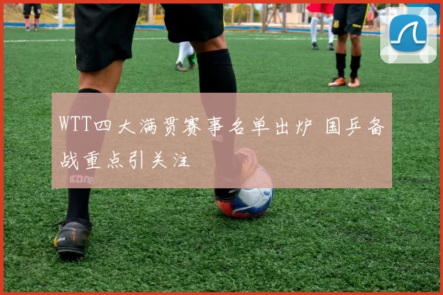 WTT四大满贯赛事名单出炉 国乒备战重点引关注