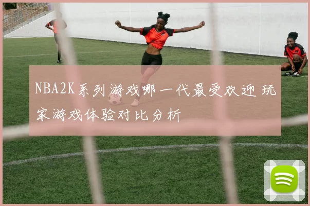 NBA2K系列游戏哪一代最受欢迎 玩家游戏体验对比分析