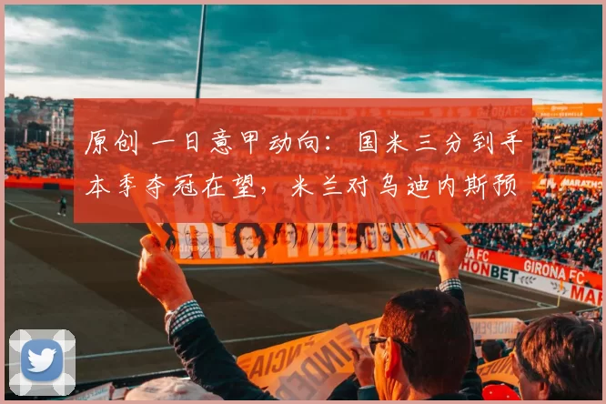 原创 一日意甲动向：国米三分到手本季夺冠在望，米兰对乌迪内斯预测